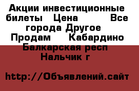Акции-инвестиционные билеты › Цена ­ 150 - Все города Другое » Продам   . Кабардино-Балкарская респ.,Нальчик г.
